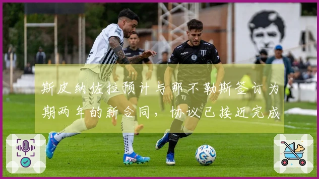 斯皮纳佐拉预计与那不勒斯签订为期两年的新合同，协议已接近完成